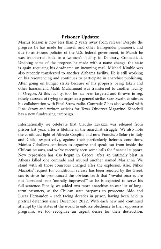 Prisoner Updat Marius Mason is now less than 2 years away from release! Despite the progress he has made for himself and other transgender prisoners, and due to anti-trans policies of the US. federal government, in March he was transferred back to a women’s facility in Danbury, Connecticut Undoing some of the progress he made with a name change, the state is again requiring his deadname on incoming mail. Michael Kimble was also recently transferred to another Alabama facility. He is still working on his resentencing and continues to participate in anarchist publishing. After going on hunger strike because of his property being taken and other harassment, Malik Muhammad was transferred to another facility in Oregon. At this facility, too, he has been targeted and thrown in seg. falsely accused of trying to organize a general srike. Sean Swain contines his collaboration with Final Straw radio. Comrade Z has also worked with Final Straw and written articles for Texas Observer Magazine. Xinachtli has a new fundraising campaign.  Internationally we celebrate that Claudio Lavazza was released from prison last year, after a lifetime in the anarchist struggle. We also note wed fight of Alfredo Cospito, and now Francisco Solar (in ltaly and Chile, respectively), against their particularly heinous conditions. Mnica Caballero continues to organize and speak out from inside the Chilean prisons, and we’ve recently seen some calls for financial support. New repression has also begun in Greece, after an untimely blast in Athens killed one comrade and injured another named Marianna. We stand with all those comrades charged after the explosion. Also, Nikos Maziotis’ request for conditional release has been rejected by the Greek courts since he pronounced the obvious truth that “revolutionaries are not ‘corrected nor ‘morally improved” so he is expected to serve his full sentence. Finally, we added two more anarchists to our list of long- term prisoners, as the Chilean state prepares to prosecute Aldo and Lucas Hernandez ~ each facing decades in prison, having been held in pretrial detention since December 2022. With each new and continued attempt by the states of the world to enforce obedience to their oppressive programs, we too recognize an urgent desire for their destruction.  